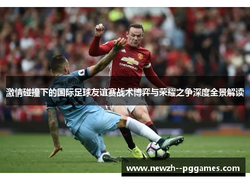 激情碰撞下的国际足球友谊赛战术博弈与荣耀之争深度全景解读 激情碰撞下的国际足球友谊赛战术博弈与荣耀之争深度全景解读