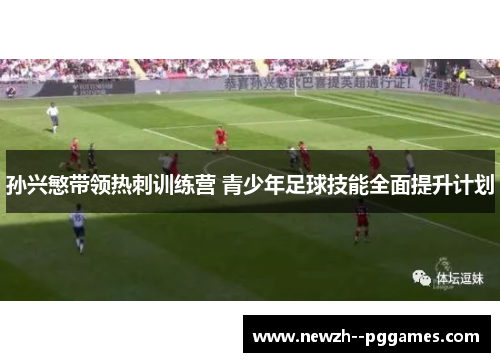 孙兴慜带领热刺训练营 青少年足球技能全面提升计划 孙兴慜带领热刺训练营 青少年足球技能全面提升计划