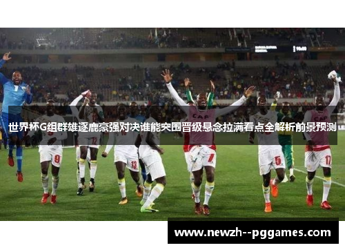 世界杯G组群雄逐鹿豪强对决谁能突围晋级悬念拉满看点全解析前景预测